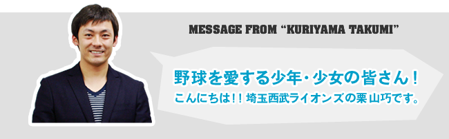 MESSAGE FROM 'KURIYAMA TAKUMI'野球を愛する少年・少女の皆さん！
こんにちは！！埼玉西武ライオンズの栗山巧です。